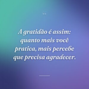 A gratidão é assim: quanto mais você pratica, mais percebe que precisa agradecer.