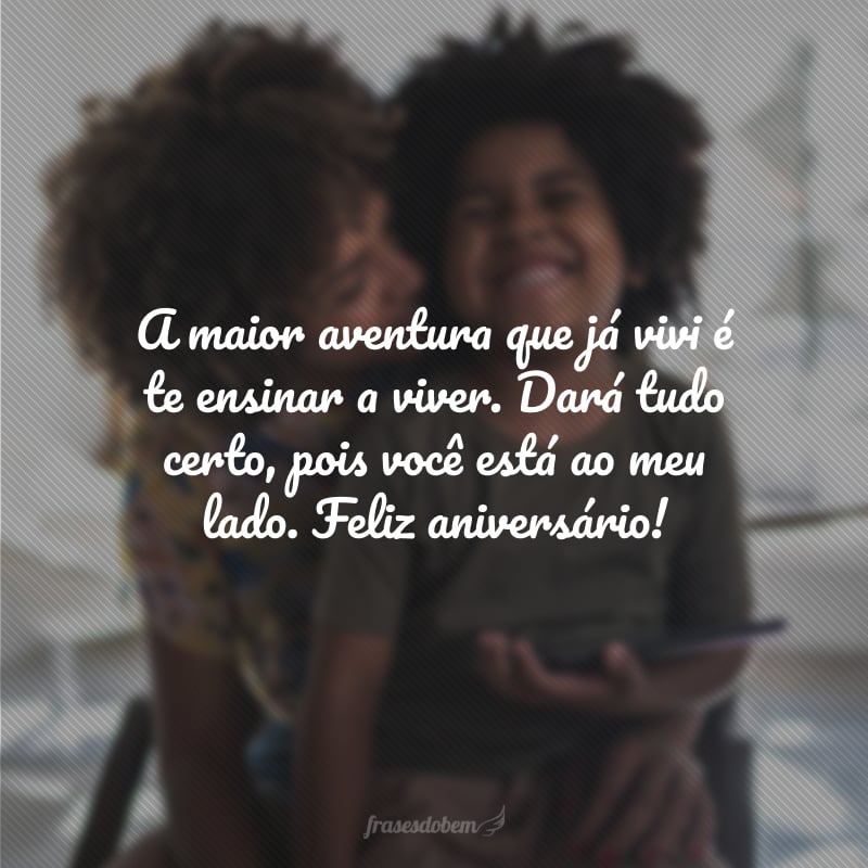 A maior aventura que já vivi é te ensinar a viver. Dará tudo certo, pois você está ao meu lado. Feliz aniversário!