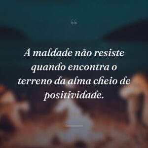 A maldade não resiste quando encontra o terreno da alma cheio de positividade.