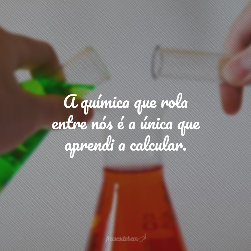 A química que rola entre nós é a única que aprendi a calcular.