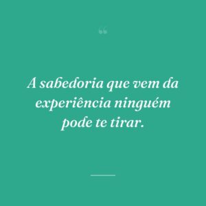 A sabedoria que vem da experiência ninguém pode te tirar.