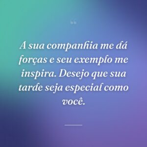 A sua companhia me dá forças e seu exemplo me inspira. Desejo que sua tarde seja especial como você.