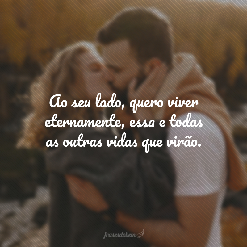 Ao seu lado, quero viver eternamente, essa e todas as outras vidas que virão.