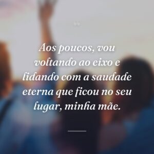 Aos poucos, vou voltando ao eixo e lidando com a saudade eterna que ficou no seu lugar, minha mãe.