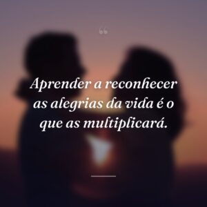 Aprender a reconhecer as alegrias da vida é o que as multiplicará.