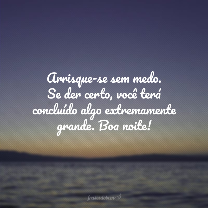 Arrisque-se sem medo. Se der certo, você terá concluído algo extremamente grande. Boa noite!