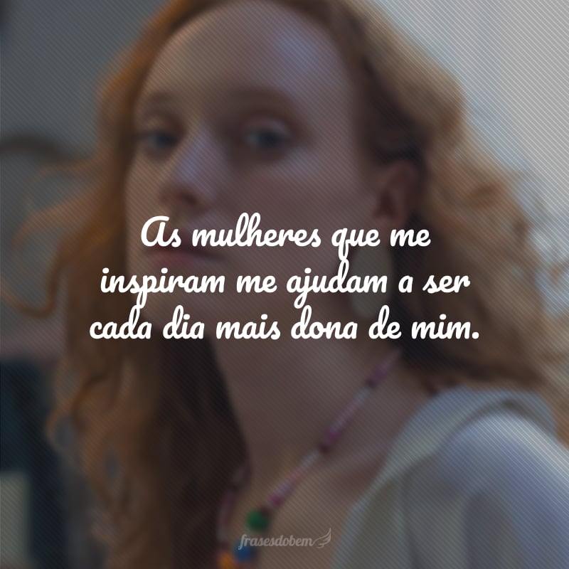 As mulheres que me inspiram me ajudam a ser cada dia mais dona de mim.