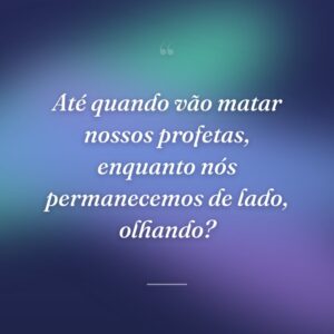 Até quando vão matar nossos profetas, enquanto nós permanecemos de lado, olhando?
