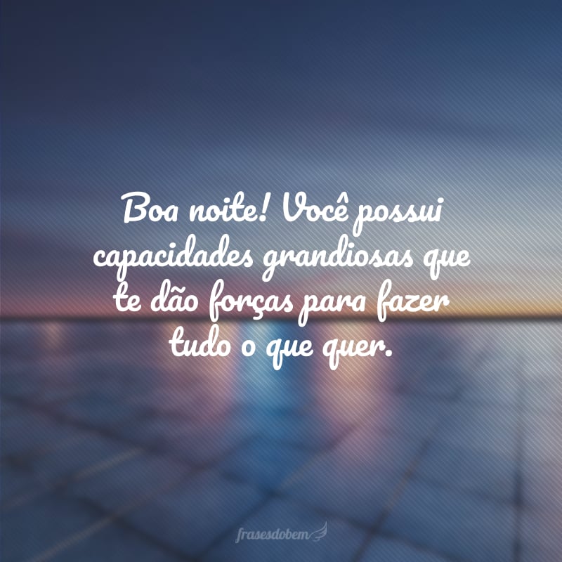 Boa noite! Você possui capacidades grandiosas que te dão forças para fazer tudo o que quer.