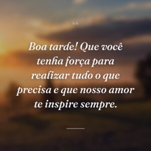 Boa tarde! Que você tenha força para realizar tudo o que precisa e que nosso amor te inspire sempre.