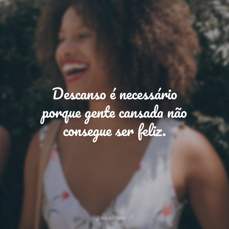 Descanso é necessário porque gente cansada não consegue ser feliz.