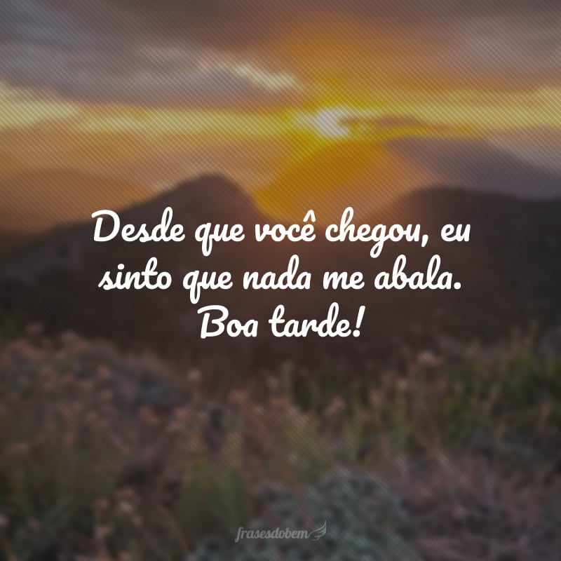 Desde que você chegou, eu sinto que nada me abala. Boa tarde!
