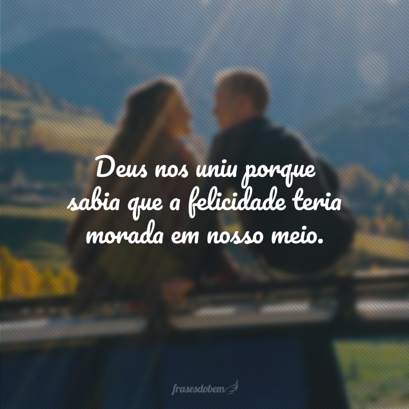 Deus nos uniu porque sabia que a felicidade teria morada em nosso meio.