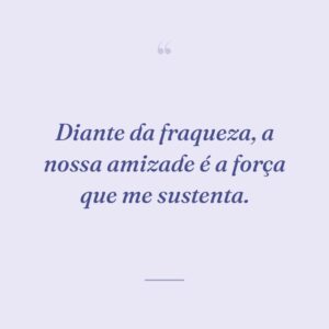 Diante da fraqueza, a nossa amizade é a força que me sustenta.