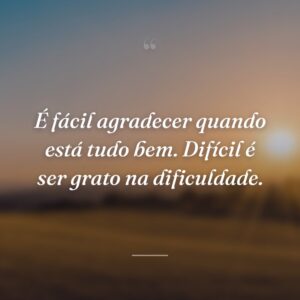 É fácil agradecer quando está tudo bem. Difícil é ser grato na dificuldade.