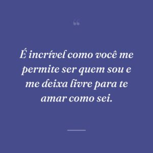 É incrível como você me permite ser quem sou e me deixa livre para te amar como sei.