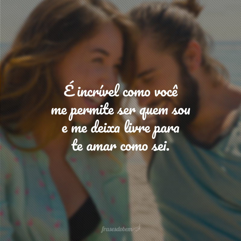 É incrível como você me permite ser quem sou e me deixa livre para te amar como sei.