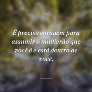 É preciso coragem para assumir o mulherão que você é e está dentro de você.