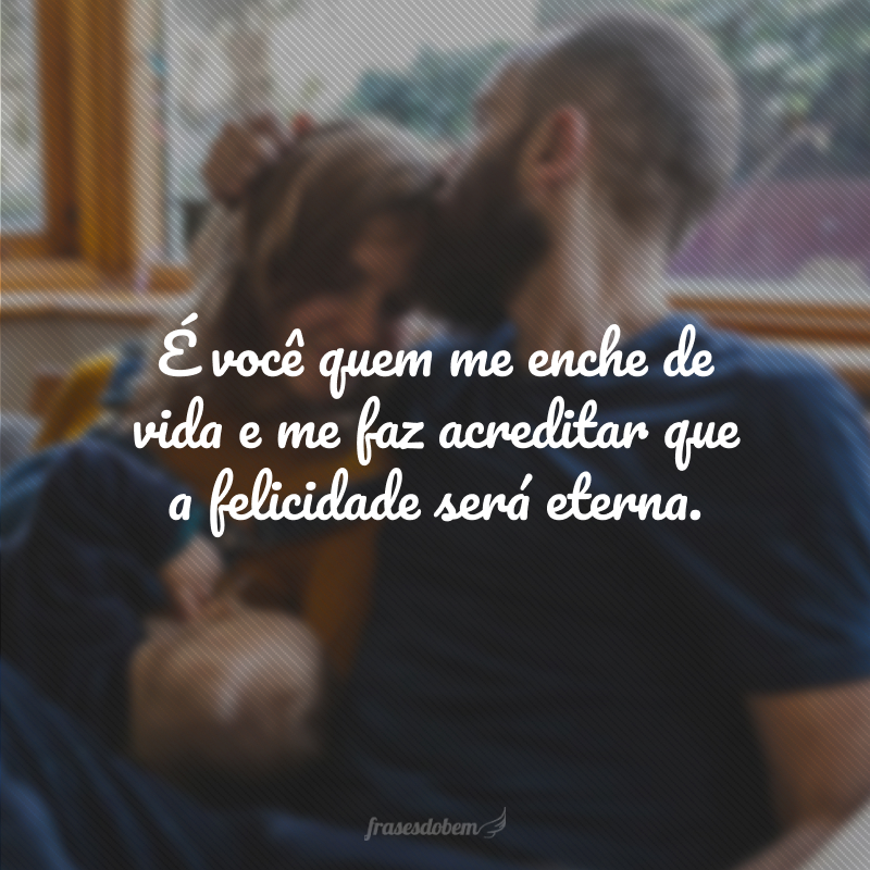 É você quem me enche de vida e me faz acreditar que a felicidade será eterna.