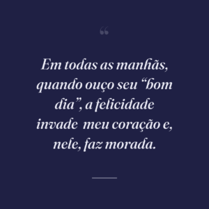 Em todas as manhãs, quando ouço seu “bom dia”, a felicidade invade
meu coração e, nele, faz morada.