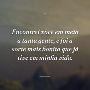 Encontrei você em meio a tanta gente, e foi a sorte mais bonita que já tive em minha vida.
