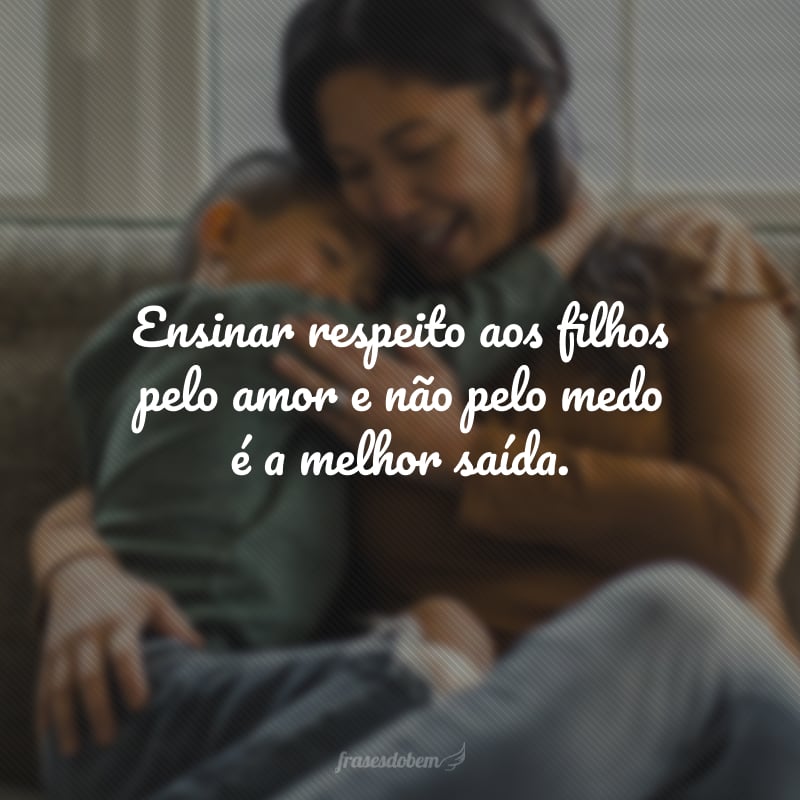 Ensinar respeito aos filhos pelo amor e não pelo medo é a melhor saída.