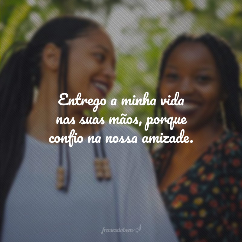 Entrego a minha vida nas suas mãos, porque confio na nossa amizade.