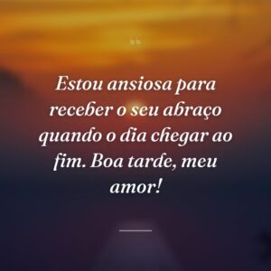 Estou ansiosa para receber o seu abraço quando o dia chegar ao fim. Boa tarde, meu amor!
