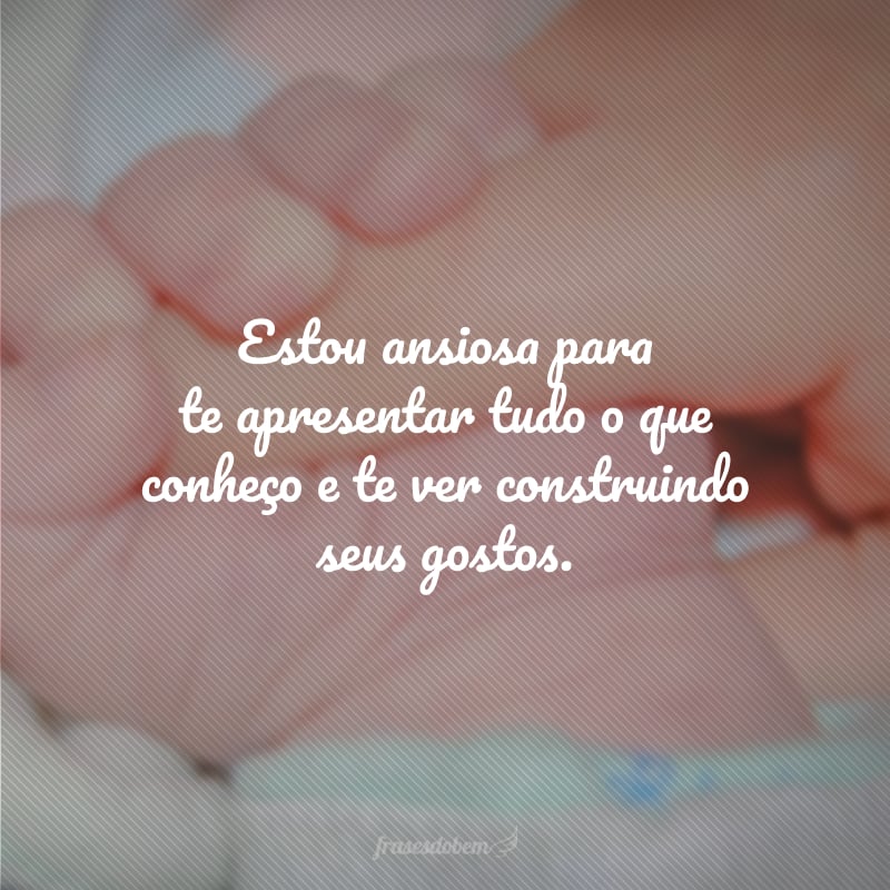 Estou ansiosa para te apresentar tudo o que conheço e te ver construindo seus gostos.