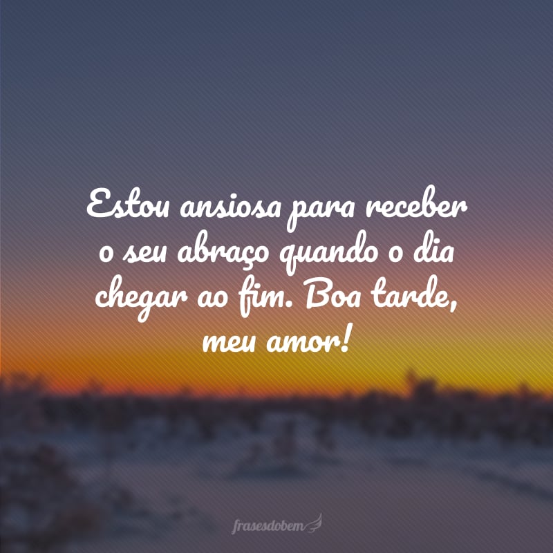Estou ansiosa para receber o seu abraço quando o dia chegar ao fim. Boa tarde, meu amor!