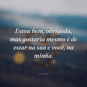 Estou bem, obrigada, mas gostaria mesmo é de estar na sua e você, na minha.