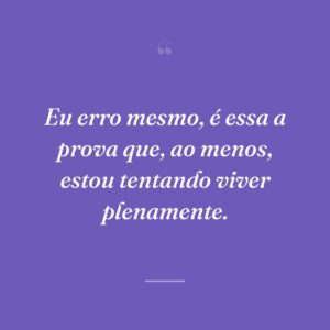 Eu erro mesmo, é essa a prova que, ao menos, estou tentando viver plenamente.