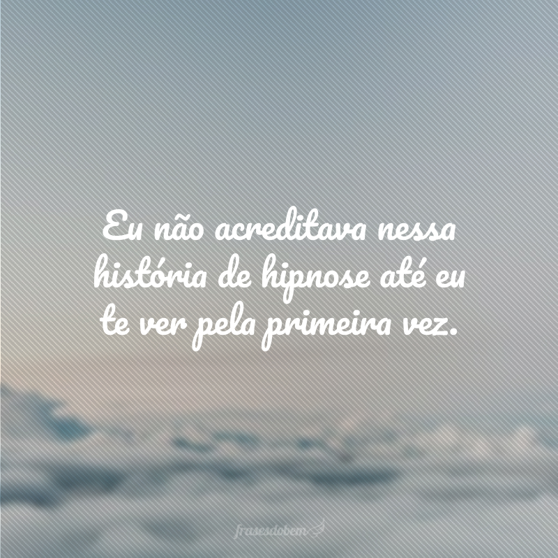 Eu não acreditava nessa história de hipnose até eu te ver pela primeira vez.