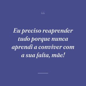 Eu preciso reaprender tudo porque nunca aprendi a conviver com a sua falta, mãe!