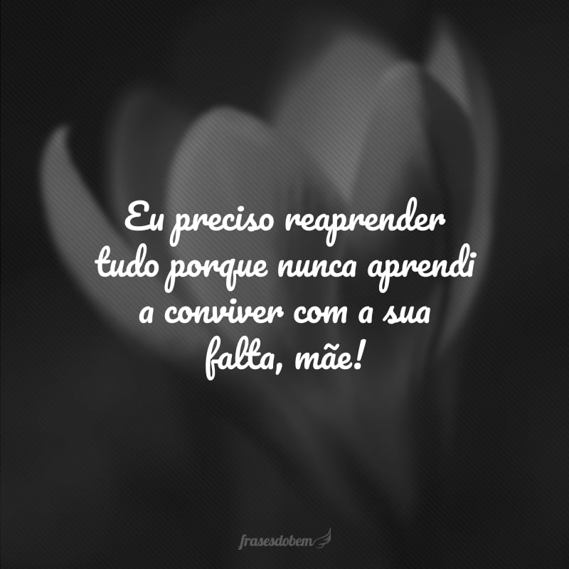 Eu preciso reaprender tudo porque nunca aprendi a conviver com a sua falta, mãe!