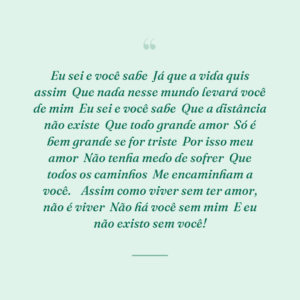 Eu sei e você sabe
Já que a vida quis assim
Que nada nesse mundo levará você de mim
Eu sei e você sabe
Que a distância não existe
Que todo grande amor
Só é bem grande se for triste
Por isso meu amor
Não tenha medo de sofrer
Que todos os caminhos
Me encaminham a você.

Assim como viver sem ter amor, não é viver
Não há você sem mim
E eu não existo sem você!