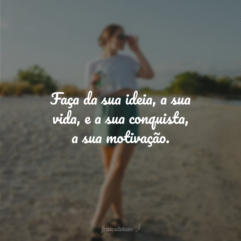 Faça da sua ideia, a sua vida, e a sua conquista, a sua motivação.