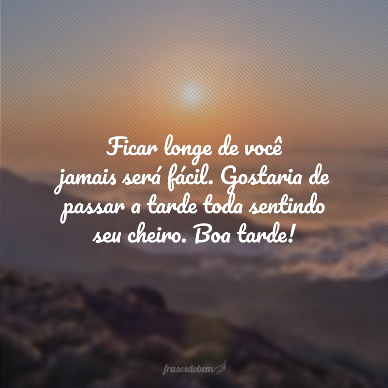 Ficar longe de você jamais será fácil. Gostaria de passar a tarde toda sentindo seu cheiro. Boa tarde!