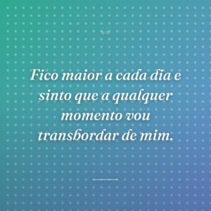 Fico maior a cada dia e sinto que a qualquer momento vou transbordar de mim.