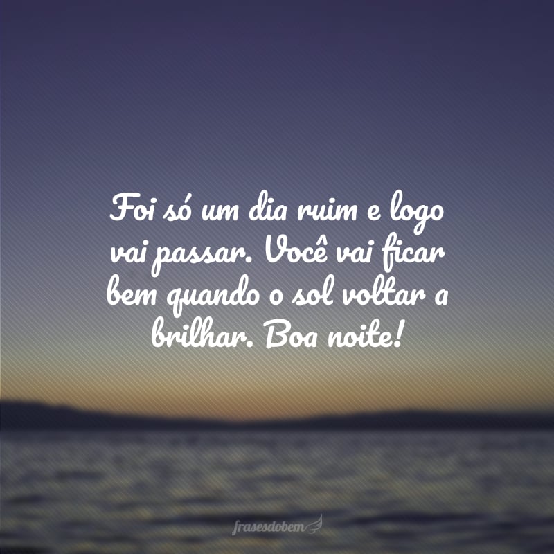 Foi só um dia ruim e logo vai passar. Você vai ficar bem quando o sol voltar a brilhar. Boa noite!