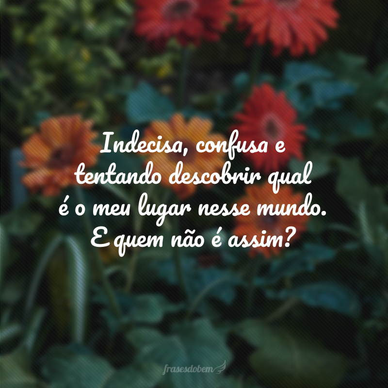 Indecisa, confusa e tentando descobrir qual é o meu lugar nesse mundo. E quem não é assim?