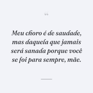 Meu choro é de saudade, mas daquela que jamais será sanada porque você se foi para sempre, mãe.