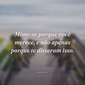 Mime-se porque você merece, e não apenas porque te disseram isso.