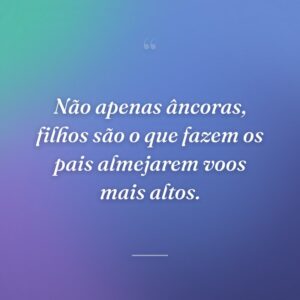 Não apenas âncoras, filhos são o que fazem os pais almejarem voos mais altos.
