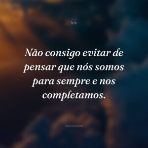 Não consigo evitar de pensar que nós somos para sempre e nos completamos.