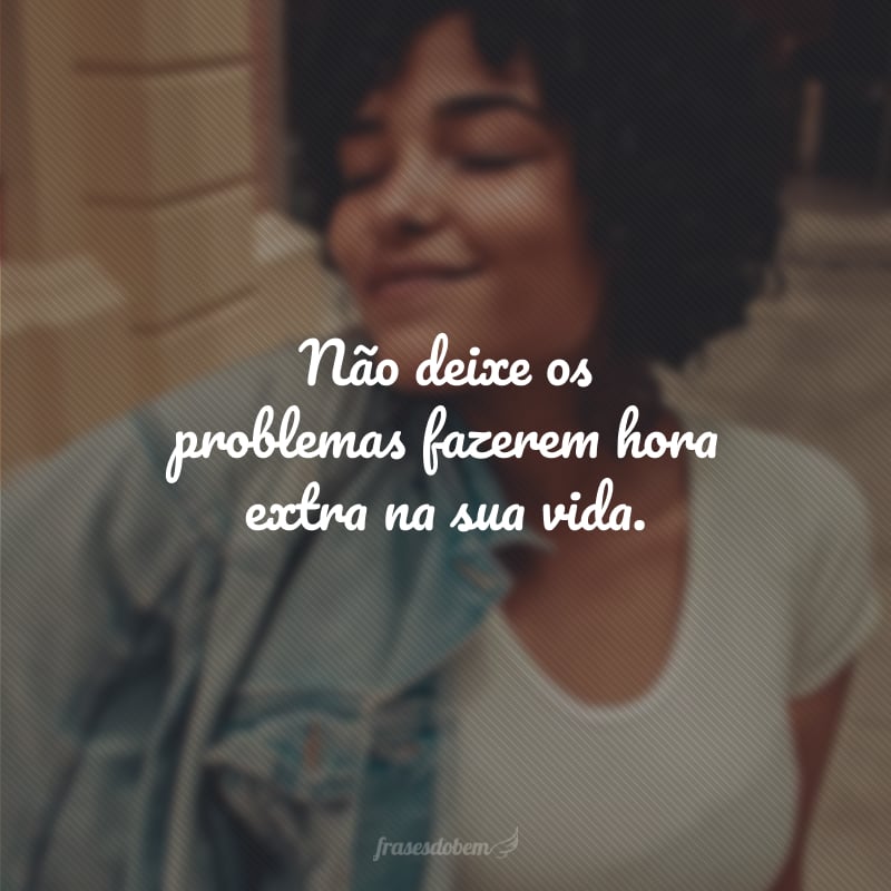 Não deixe os problemas fazerem hora extra na sua vida.