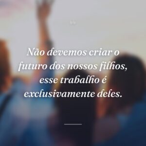 Não devemos criar o futuro dos nossos filhos, esse trabalho é exclusivamente deles.