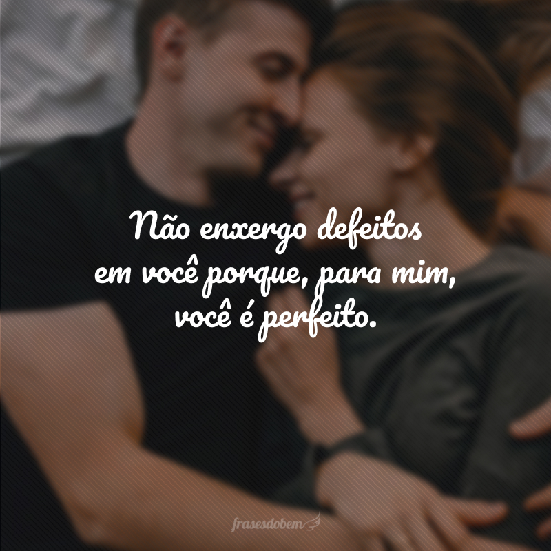 Não enxergo defeitos em você porque, para mim, você é perfeito.