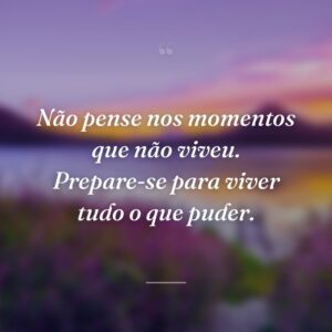 Não pense nos momentos que não viveu. Prepare-se para viver tudo o que puder.