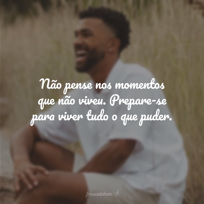 Não pense nos momentos que não viveu. Prepare-se para viver tudo o que puder.